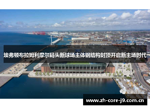 埃弗顿布拉姆利摩尔码头新球场主体钢结构封顶开启新主场时代